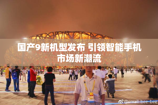 国产9新机型发布 引领智能手机市场新潮流