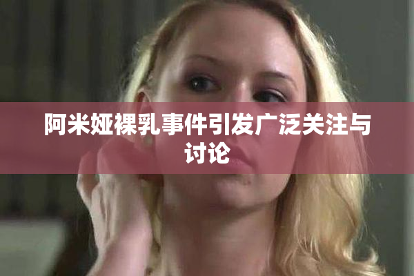 阿米娅裸乳事件引发广泛关注与讨论