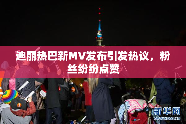 迪丽热巴新MV发布引发热议，粉丝纷纷点赞