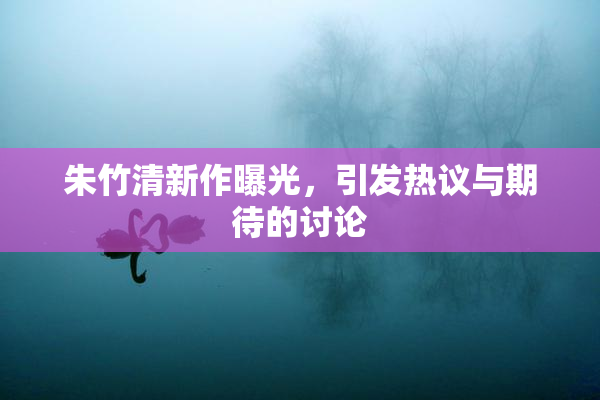 朱竹清新作曝光，引发热议与期待的讨论