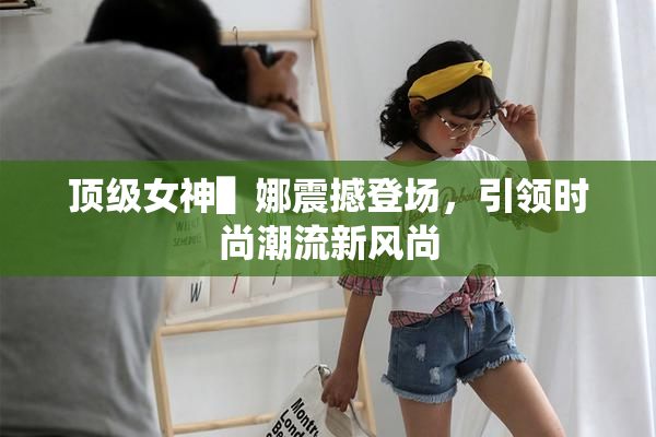 顶级女神▌娜震撼登场，引领时尚潮流新风尚