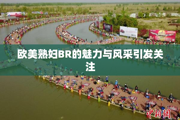 欧美熟妇BR的魅力与风采引发关注
