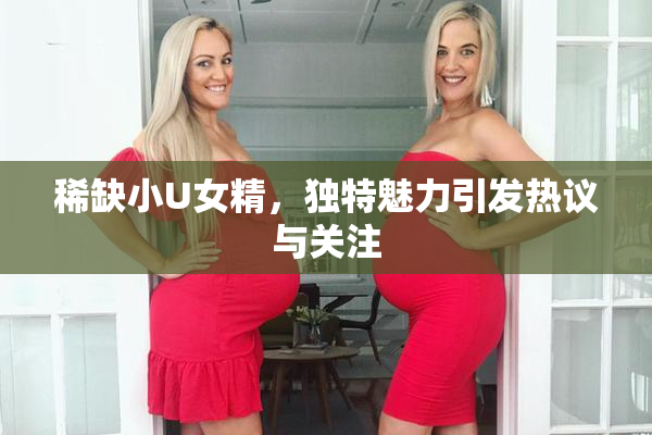 稀缺小U女精，独特魅力引发热议与关注