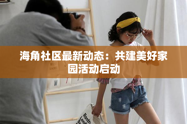 海角社区最新动态：共建美好家园活动启动