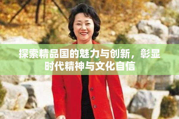 探索精品国的魅力与创新，彰显时代精神与文化自信