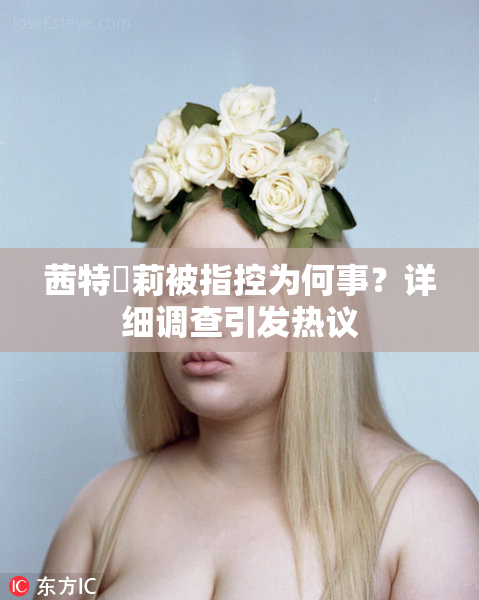 茜特菈莉被指控为何事？详细调查引发热议