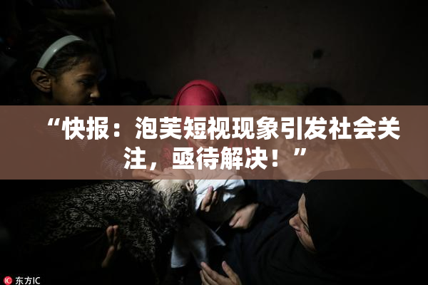 “快报：泡芙短视现象引发社会关注，亟待解决！”