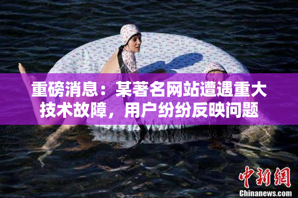 重磅消息：某著名网站遭遇重大技术故障，用户纷纷反映问题