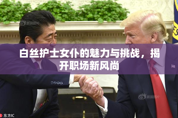 白丝护士女仆的魅力与挑战，揭开职场新风尚