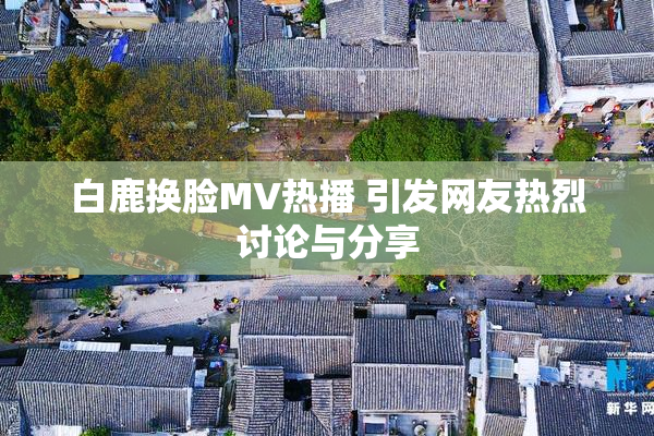 白鹿换脸MV热播 引发网友热烈讨论与分享