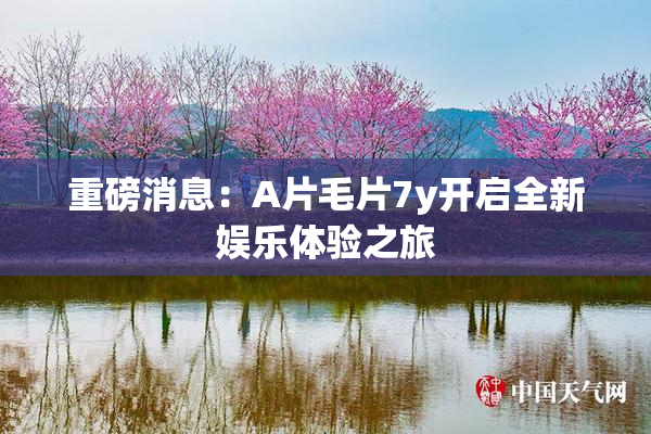 重磅消息：A片毛片7y开启全新娱乐体验之旅