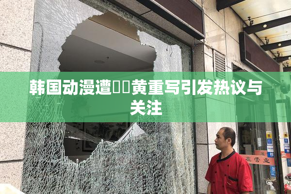 韩国动漫遭❌‌黄重写引发热议与关注